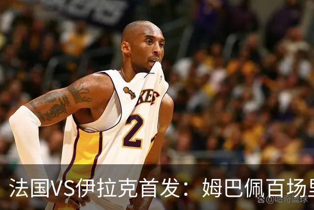 法国VS伊拉克首发：姆巴佩百场里程碑 奥利塞配登贝莱